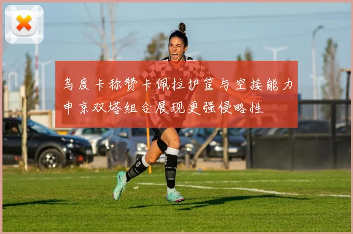 乌度卡称赞卡佩拉护筐与空接能力申京双塔组合展现更强侵略性
