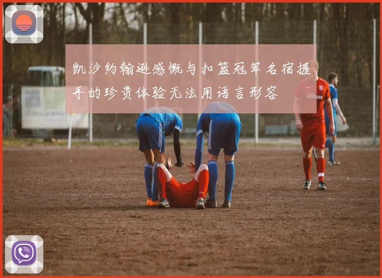 凯沙约翰逊感慨与扣篮冠军名宿握手的珍贵体验无法用语言形容