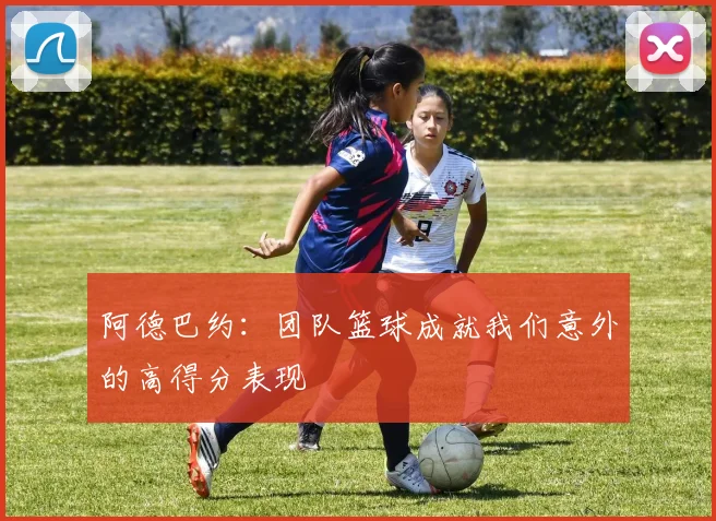 阿德巴约：团队篮球成就我们意外的高得分表现
