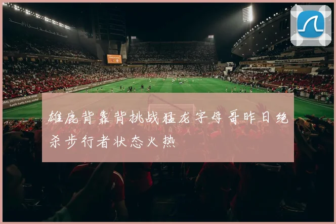雄鹿背靠背挑战猛龙字母哥昨日绝杀步行者状态火热