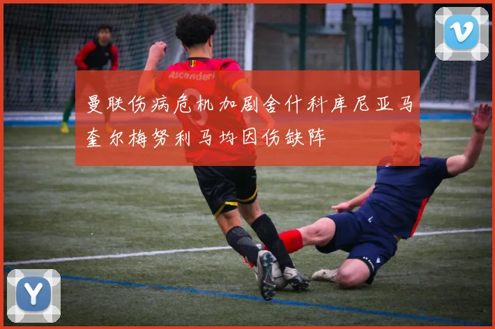 曼联伤病危机加剧舍什科库尼亚马奎尔梅努利马均因伤缺阵