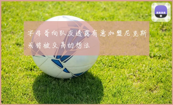 字母哥向队友透露有意加盟尼克斯或将被交易的想法