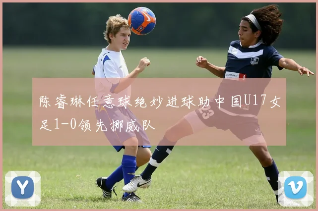 陈睿琳任意球绝妙进球助中国U17女足1-0领先挪威队