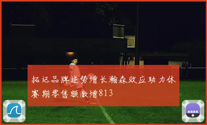 拓记品牌逆势增长瀚森效应助力休赛期零售额激增813