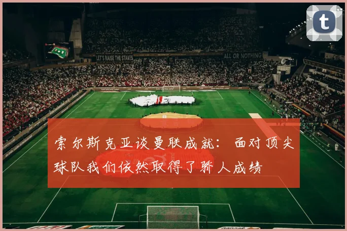 索尔斯克亚谈曼联成就：面对顶尖球队我们依然取得了骄人成绩