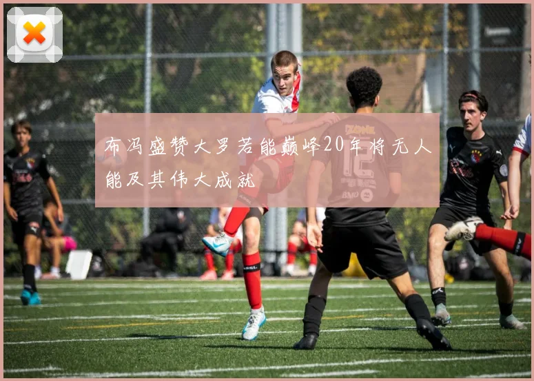 布冯盛赞大罗若能巅峰20年将无人能及其伟大成就