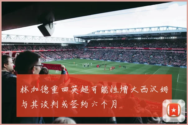 林加德重回英超可能性增大西汉姆与其谈判或签约六个月
