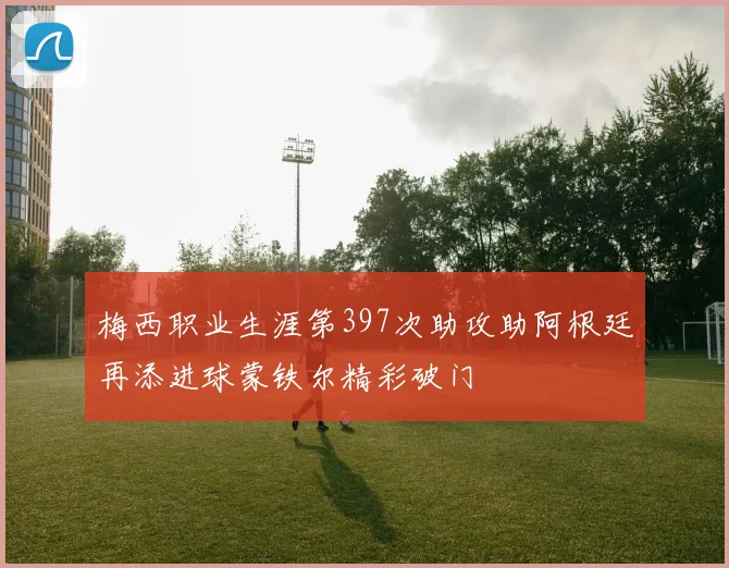 梅西职业生涯第397次助攻助阿根廷再添进球蒙铁尔精彩破门