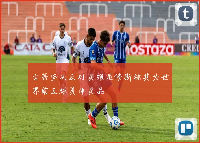 古蒂坚决反对卖维尼修斯称其为世界前五球员非卖品
