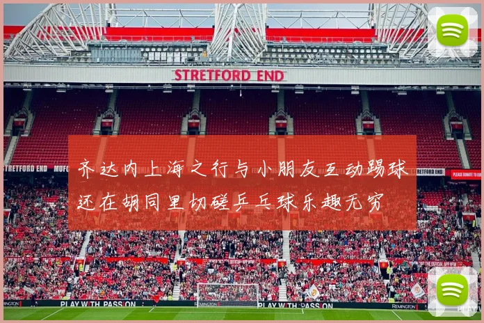 齐达内上海之行与小朋友互动踢球还在胡同里切磋乒乓球乐趣无穷