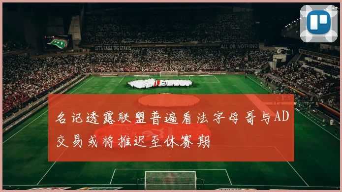 名记透露联盟普遍看法字母哥与AD交易或将推迟至休赛期