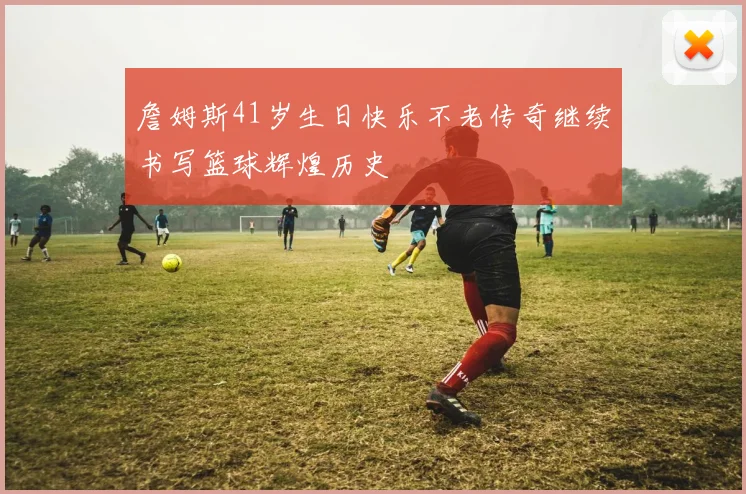 詹姆斯41岁生日快乐不老传奇继续书写篮球辉煌历史