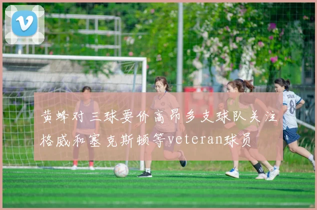 黄蜂对三球要价高昂多支球队关注格威和塞克斯顿等veteran球员