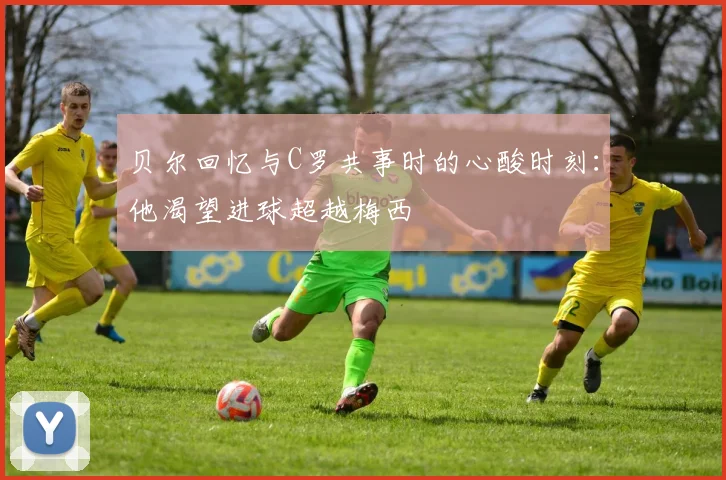 贝尔回忆与C罗共事时的心酸时刻：他渴望进球超越梅西