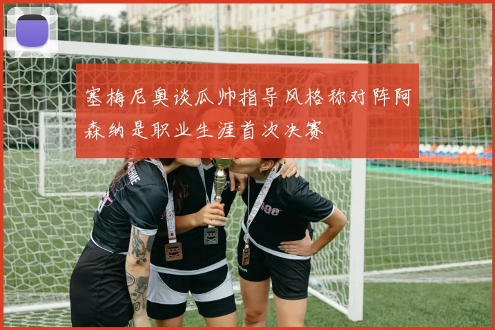塞梅尼奥谈瓜帅指导风格称对阵阿森纳是职业生涯首次决赛