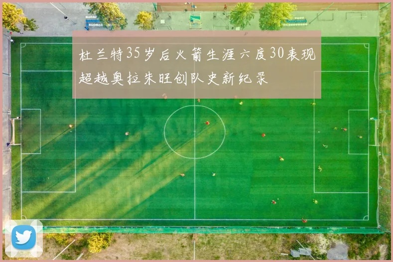 杜兰特35岁后火箭生涯六度30表现超越奥拉朱旺创队史新纪录