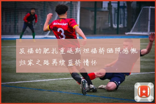 发福的肥扎重返斯坦福桥晒照感慨归家之路再续蓝桥情怀