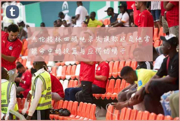 杰伦格林回顾绝杀失误称这是他常能命中的投篮与应得的哨子