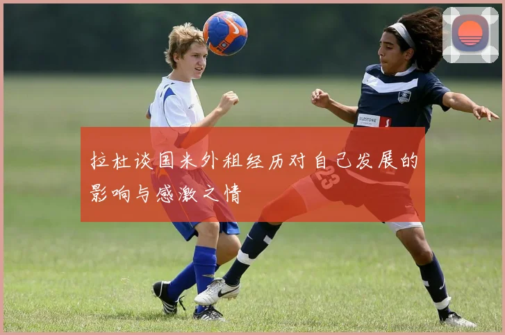 拉杜谈国米外租经历对自己发展的影响与感激之情