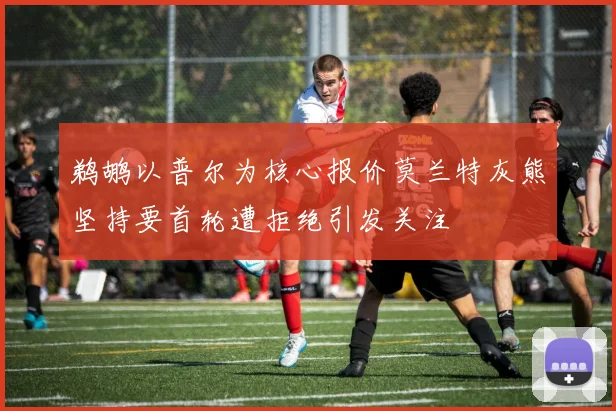 鹈鹕以普尔为核心报价莫兰特灰熊坚持要首轮遭拒绝引发关注