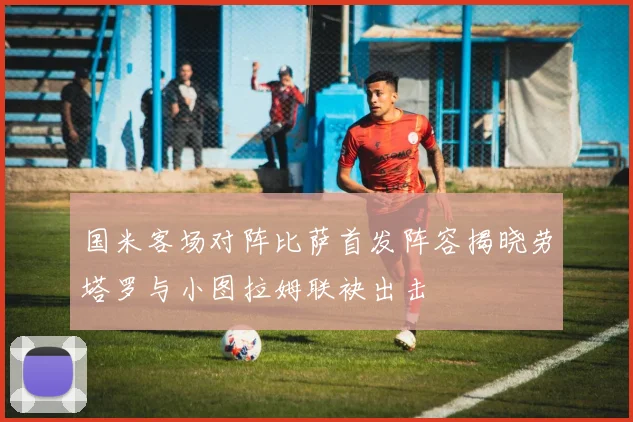 国米客场对阵比萨首发阵容揭晓劳塔罗与小图拉姆联袂出击