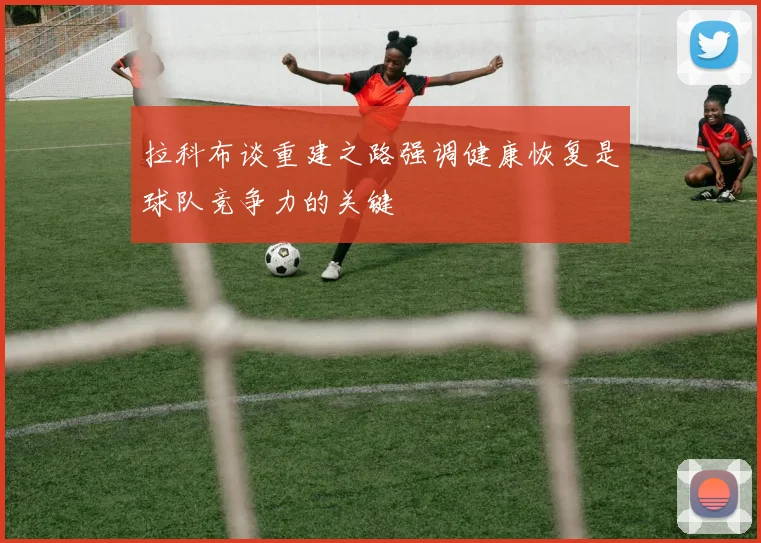 拉科布谈重建之路强调健康恢复是球队竞争力的关键