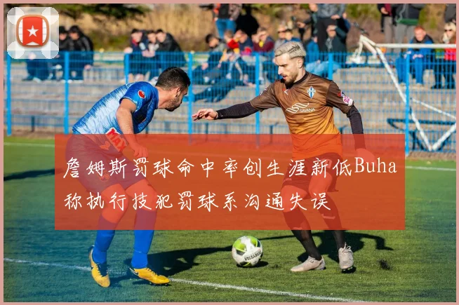 詹姆斯罚球命中率创生涯新低Buha称执行技犯罚球系沟通失误