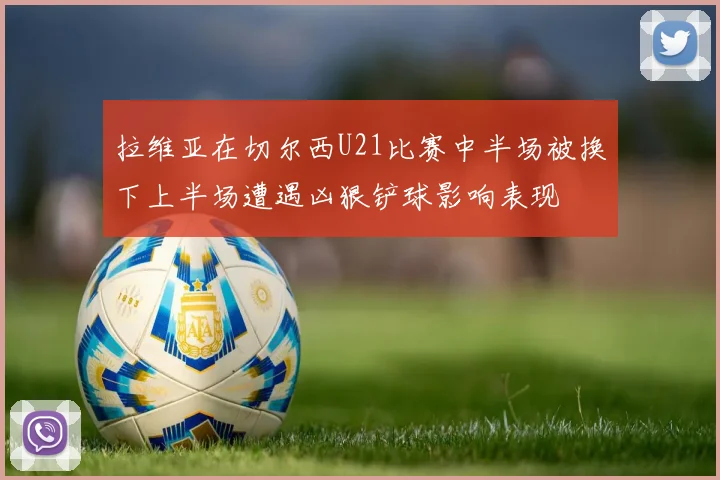 拉维亚在切尔西U21比赛中半场被换下上半场遭遇凶狠铲球影响表现
