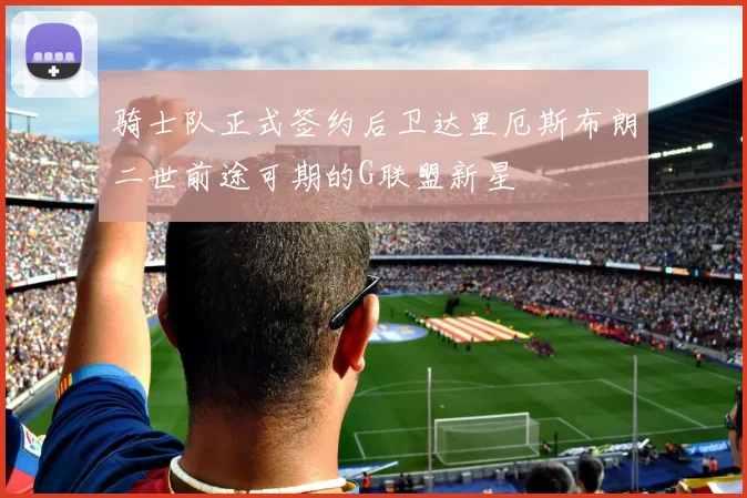 骑士队正式签约后卫达里厄斯布朗二世前途可期的G联盟新星