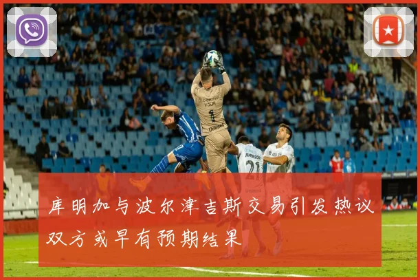 库明加与波尔津吉斯交易引发热议双方或早有预期结果