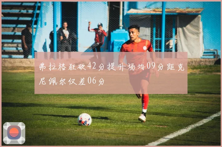 弗拉格狂砍42分提升场均09分距克尼佩尔仅差06分