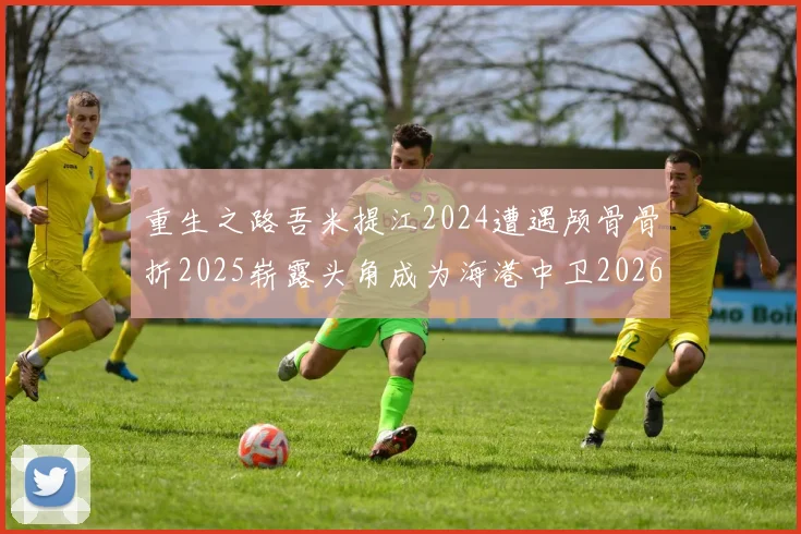 重生之路吾米提江2024遭遇颅骨骨折2025崭露头角成为海港中卫2026冲击U23冠军