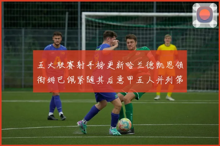 五大联赛射手榜更新哈兰德凯恩领衔姆巴佩紧随其后意甲五人并列第1