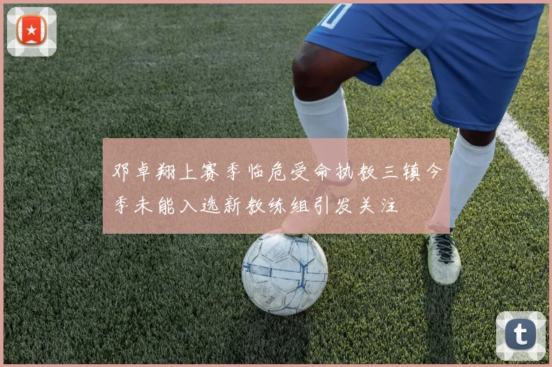 邓卓翔上赛季临危受命执教三镇今季未能入选新教练组引发关注