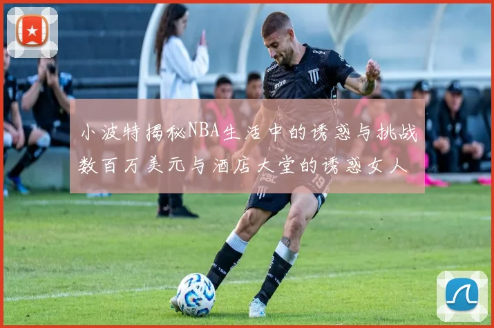 小波特揭秘NBA生活中的诱惑与挑战数百万美元与酒店大堂的诱惑女人